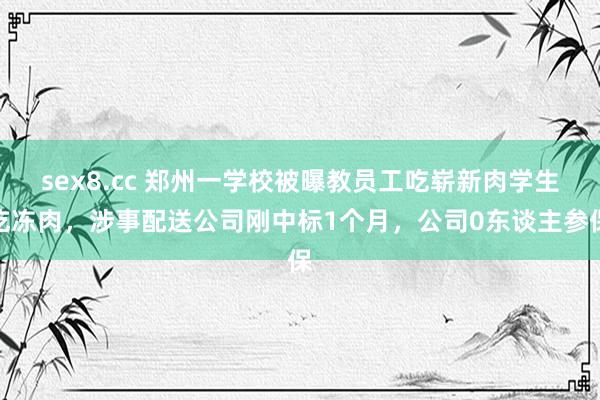 sex8.cc 郑州一学校被曝教员工吃崭新肉学生吃冻肉,涉事配送公司刚中标1个月,公司0东谈主参保
