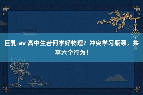 巨乳 av 高中生若何学好物理?冲突学习瓶颈,共享六个行为!