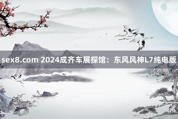 sex8.com 2024成齐车展探馆:东风风神L7纯电版