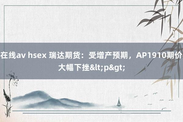 在线av hsex 瑞达期货:受增产预期,AP1910期价大幅下挫<p>