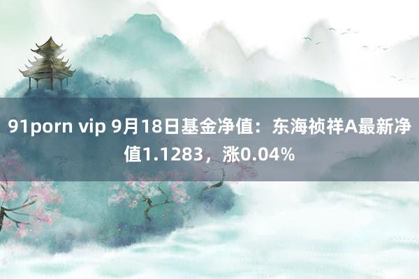 91porn vip 9月18日基金净值:东海祯祥A最新净值1.1283,涨0.04%