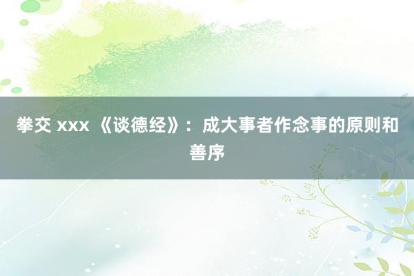 拳交 xxx 《谈德经》:成大事者作念事的原则和善序