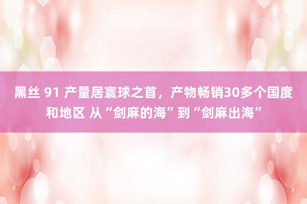 黑丝 91 产量居寰球之首,产物畅销30多个国度和地区 从“剑麻的海”到“剑麻出海”