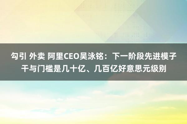 勾引 外卖 阿里CEO吴泳铭:下一阶段先进模子干与门槛是几十亿、几百亿好意思元级别