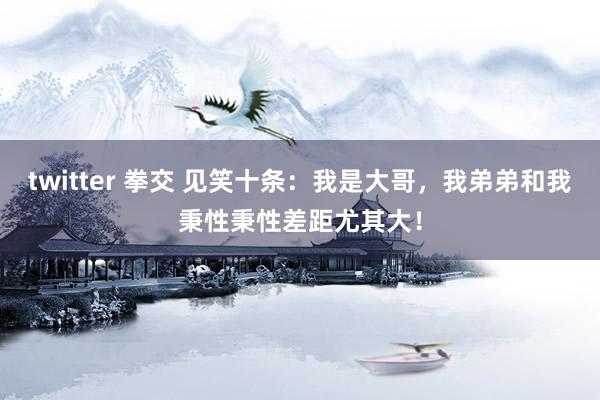 twitter 拳交 见笑十条:我是大哥,我弟弟和我秉性秉性差距尤其大!