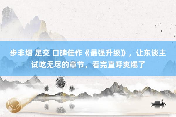 步非烟 足交 口碑佳作《最强升级》,让东谈主试吃无尽的章节,看完直呼爽爆了