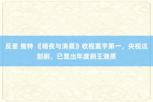 反差 推特 《暗夜与清晨》收视寰宇第一,央视这部剧,已显出年度剧王潜质
