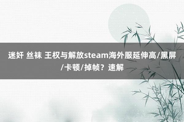 迷奸 丝袜 王权与解放steam海外服延伸高/黑屏/卡顿/掉帧?速解