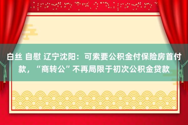 白丝 自慰 辽宁沈阳:可索要公积金付保险房首付款,“商转公”不再局限于初次公积金贷款
