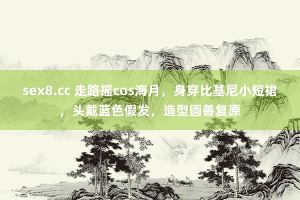 sex8.cc 走路摇cos海月,身穿比基尼小短裙,头戴蓝色假发,造型圆善复原