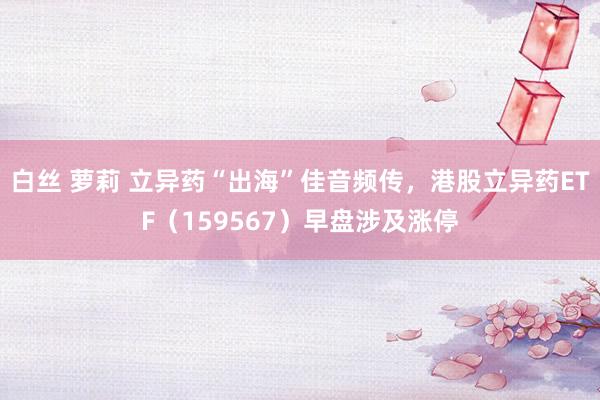 白丝 萝莉 立异药“出海”佳音频传,港股立异药ETF(159567)早盘涉及涨停