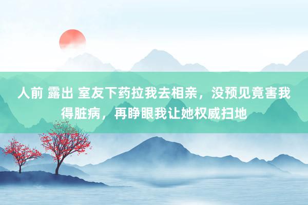 人前 露出 室友下药拉我去相亲,没预见竟害我得脏病,再睁眼我让她权威扫地