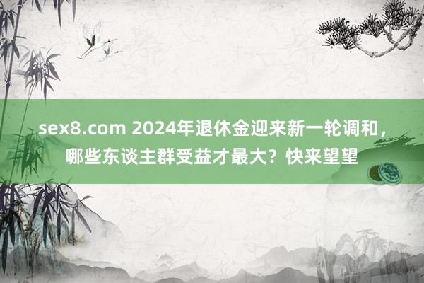 sex8.com 2024年退休金迎来新一轮调和,哪些东谈主群受益才最大?快来望望