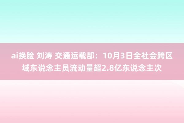 ai换脸 刘涛 交通运载部:10月3日全社会跨区域东说念主员流动量超2.8亿东说念主次