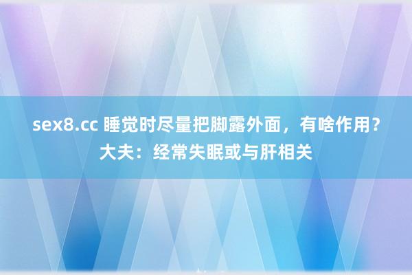 sex8.cc 睡觉时尽量把脚露外面,有啥作用?大夫:经常失眠或与肝相关