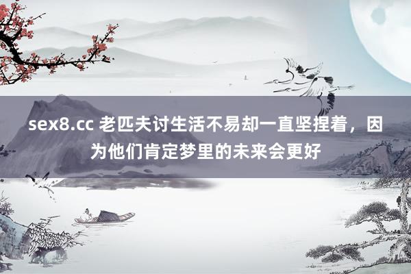 sex8.cc 老匹夫讨生活不易却一直坚捏着,因为他们肯定梦里的未来会更好