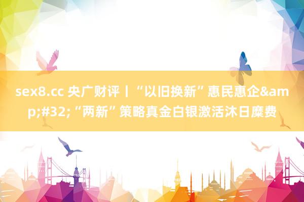 sex8.cc 央广财评丨“以旧换新”惠民惠企 “两新”策略真金白银激活沐日糜费