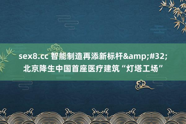 sex8.cc 智能制造再添新标杆 北京降生中国首座医疗建筑“灯塔工场”