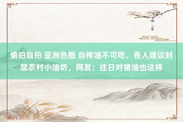 偷拍自拍 亚洲色图 自榨油不可吃,各人建议封禁农村小油坊,网友:往日对猪油也这样