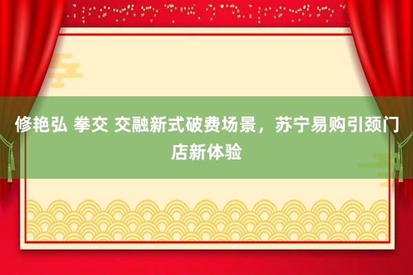 修艳弘 拳交 交融新式破费场景,苏宁易购引颈门店新体验