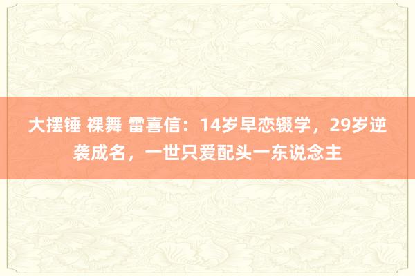 大摆锤 裸舞 雷喜信:14岁早恋辍学,29岁逆袭成名,一世只爱配头一东说念主