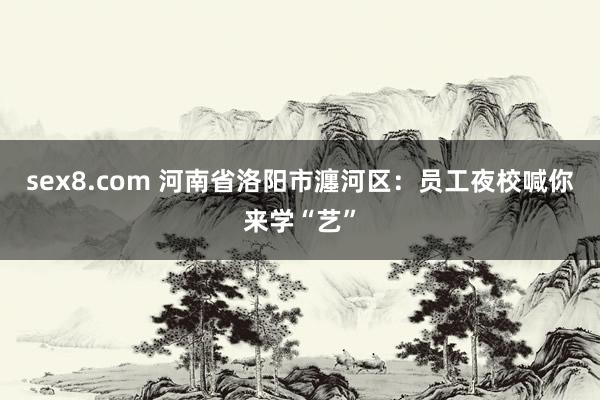 sex8.com 河南省洛阳市瀍河区:员工夜校喊你来学“艺”