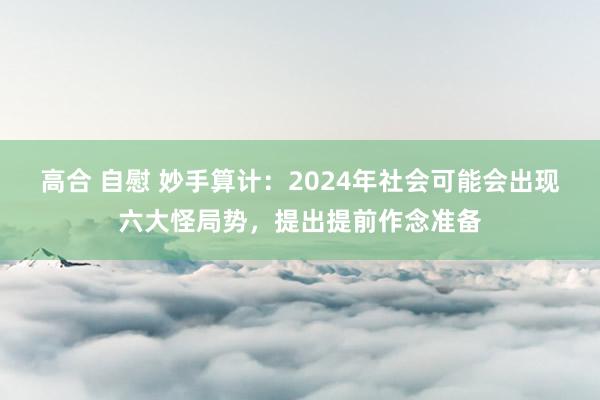 高合 自慰 妙手算计:2024年社会可能会出现六大怪局势,提出提前作念准备