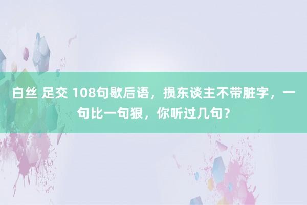 白丝 足交 108句歇后语,损东谈主不带脏字,一句比一句狠,你听过几句?