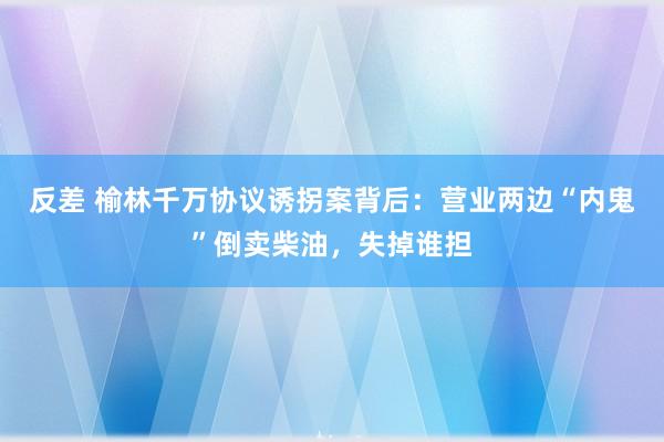 反差 榆林千万协议诱拐案背后:营业两边“内鬼”倒卖柴油,失掉谁担