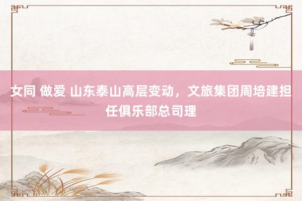 女同 做爱 山东泰山高层变动,文旅集团周培建担任俱乐部总司理