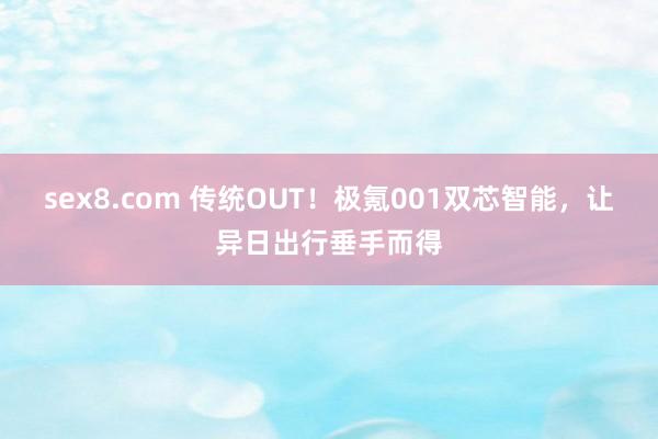 sex8.com 传统OUT!极氪001双芯智能,让异日出行垂手而得