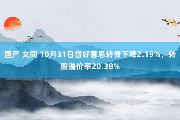 国产 女同 10月31日岱好意思转债下降2.19%,转股溢价率20.38%