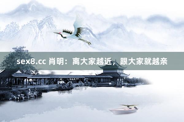 sex8.cc 肖明:离大家越近,跟大家就越亲