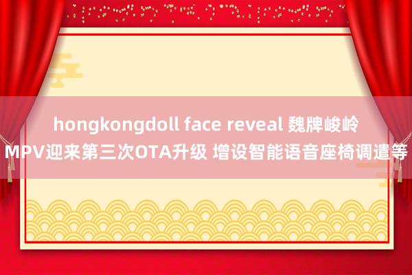 hongkongdoll face reveal 魏牌峻岭MPV迎来第三次OTA升级 增设智能语音座椅调遣等