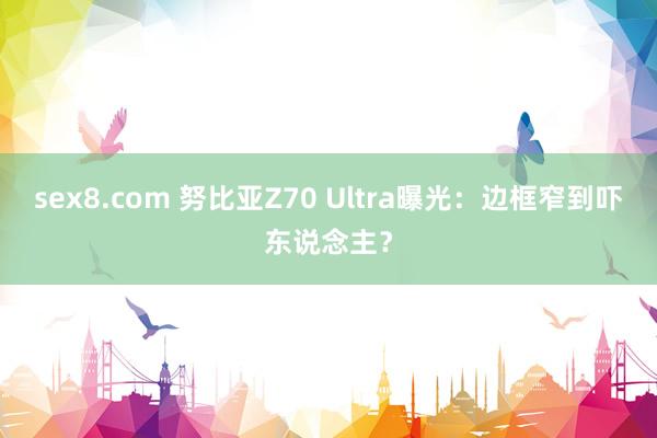 sex8.com 努比亚Z70 Ultra曝光:边框窄到吓东说念主?