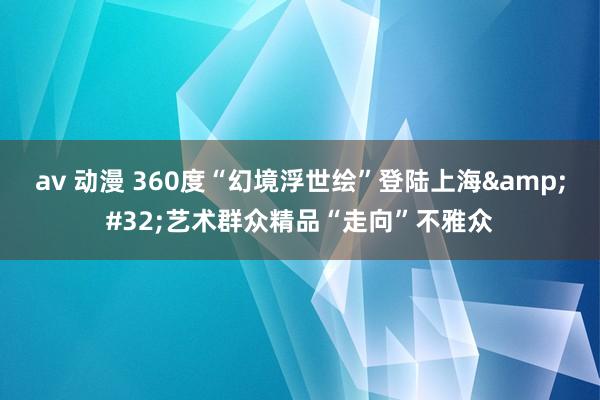 av 动漫 360度“幻境浮世绘”登陆上海 艺术群众精品“走向”不雅众