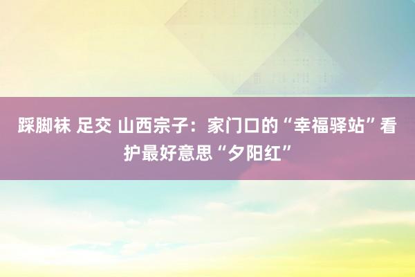 踩脚袜 足交 山西宗子:家门口的“幸福驿站”看护最好意思“夕阳红”