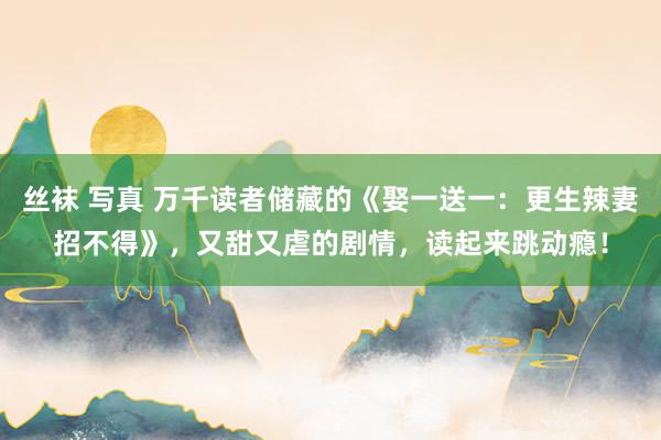 丝袜 写真 万千读者储藏的《娶一送一:更生辣妻招不得》,又甜又虐的剧情,读起来跳动瘾!