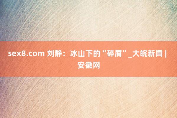 sex8.com 刘静:冰山下的“碎屑”_大皖新闻 | 安徽网