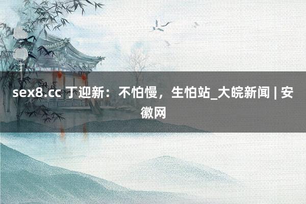 sex8.cc 丁迎新:不怕慢,生怕站_大皖新闻 | 安徽网