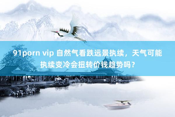 91porn vip 自然气看跌远景执续,天气可能执续变冷会扭转价钱趋势吗?