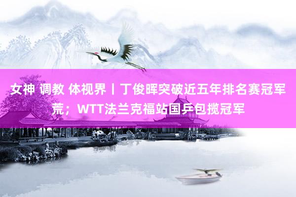 女神 调教 体视界丨丁俊晖突破近五年排名赛冠军荒;WTT法兰克福站国乒包揽冠军