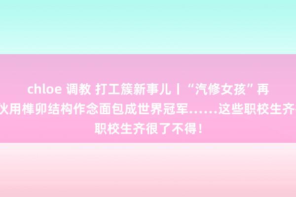 chloe 调教 打工簇新事儿丨“汽修女孩”再出圈,小伙用榫卯结构作念面包成世界冠军……这些职校生齐很了不得!