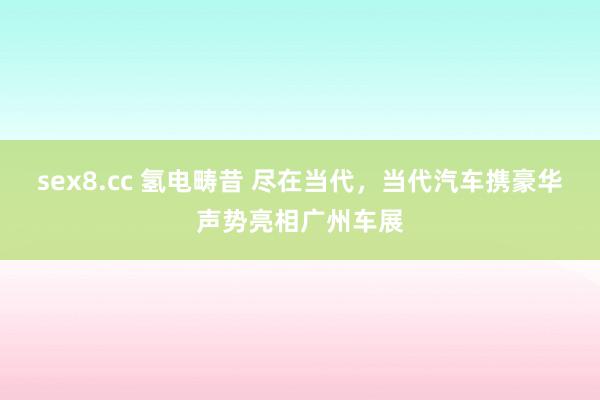 sex8.cc 氢电畴昔 尽在当代,当代汽车携豪华声势亮相广州车展