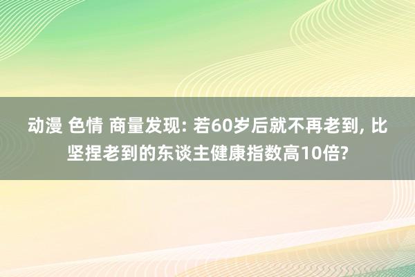 动漫 色情 商量发现: 若60岁后就不再老到, 比坚捏老到的东谈主健康指数高10倍?