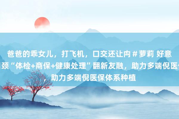 爸爸的乖女儿,打飞机,口交还让禸#萝莉 好意思年健康引颈“体检+商保+健康处理”翻新友融,助力多端倪医保体系种植