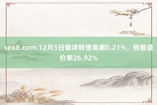 sex8.com 12月5日镇洋转债高潮0.21%,转股溢价率26.92%