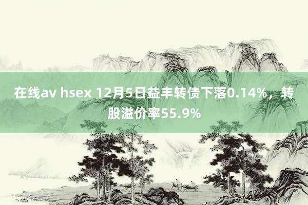在线av hsex 12月5日益丰转债下落0.14%,转股溢价率55.9%
