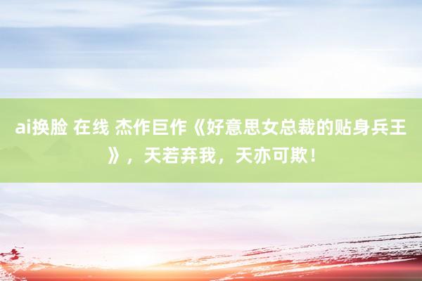 ai换脸 在线 杰作巨作《好意思女总裁的贴身兵王》,天若弃我,天亦可欺!