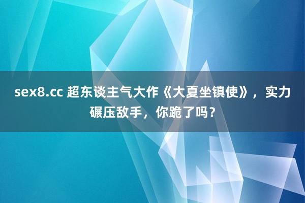 sex8.cc 超东谈主气大作《大夏坐镇使》,实力碾压敌手,你跪了吗?